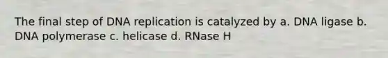 The final step of DNA replication is catalyzed by a. DNA ligase b. DNA polymerase c. helicase d. RNase H