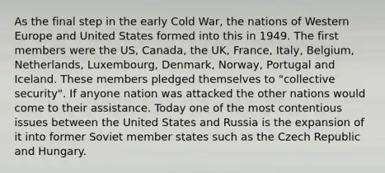 As the final step in the early Cold War, the nations of Western Europe and United States formed into this in 1949. The first members were the US, Canada, the UK, France, Italy, Belgium, Netherlands, Luxembourg, Denmark, Norway, Portugal and Iceland. These members pledged themselves to "collective security". If anyone nation was attacked the other nations would come to their assistance. Today one of the most contentious issues between the United States and Russia is the expansion of it into former Soviet member states such as the Czech Republic and Hungary.