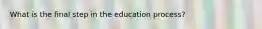 What is the final step in the education process?