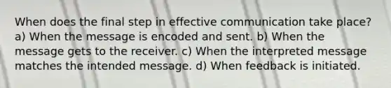 When does the final step in effective communication take place? a) When the message is encoded and sent. b) When the message gets to the receiver. c) When the interpreted message matches the intended message. d) When feedback is initiated.