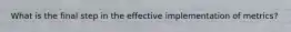 What is the final step in the effective implementation of metrics?