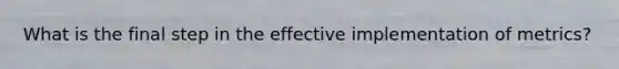 What is the final step in the effective implementation of metrics?
