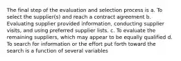 The final step of the evaluation and selection process is a. To select the supplier(s) and reach a contract agreement b. Evaluating supplier provided information, conducting supplier visits, and using preferred supplier lists. c. To evaluate the remaining suppliers, which may appear to be equally qualified d. To search for information or the effort put forth toward the search is a function of several variables