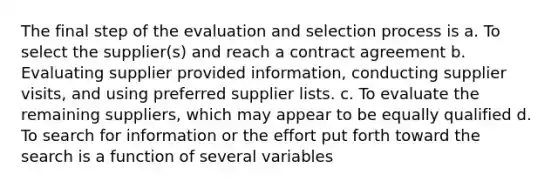 The final step of the evaluation and selection process is a. To select the supplier(s) and reach a contract agreement b. Evaluating supplier provided information, conducting supplier visits, and using preferred supplier lists. c. To evaluate the remaining suppliers, which may appear to be equally qualified d. To search for information or the effort put forth toward the search is a function of several variables