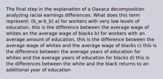 The final step in the explanation of a Oaxaca decomposition analyzing racial earnings differences. What does this term represent: (b_w-b_b) a) for workers with very low levels of education, this is the difference between the average wage of whites an the average wage of blacks b) for workers with an average amount of education, this is the difference between the average wage of whites and the average wage of blacks c) this is the difference between the average years of education for whites and the average years of education for blacks d) this is the differences between the white and the black returns to an additional year of education