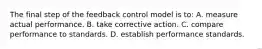 The final step of the feedback control model is to: A. measure actual performance. B. take corrective action. C. compare performance to standards. D. establish performance standards.