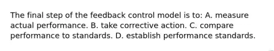 The final step of the feedback control model is to: A. measure actual performance. B. take corrective action. C. compare performance to standards. D. establish performance standards.