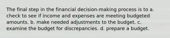 The final step in the financial decision-making process is to a. check to see if income and expenses are meeting budgeted amounts. b. make needed adjustments to the budget. c. examine the budget for discrepancies. d. prepare a budget.