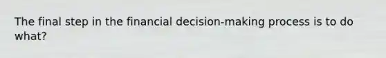 The final step in the financial decision-making process is to do what?