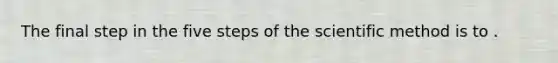 The final step in the five steps of the scientific method is to .