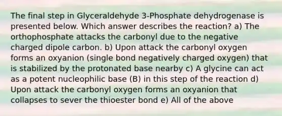 The final step in Glyceraldehyde 3-Phosphate dehydrogenase is presented below. Which answer describes the reaction? a) The orthophosphate attacks the carbonyl due to the negative charged dipole carbon. b) Upon attack the carbonyl oxygen forms an oxyanion (single bond negatively charged oxygen) that is stabilized by the protonated base nearby c) A glycine can act as a potent nucleophilic base (B) in this step of the reaction d) Upon attack the carbonyl oxygen forms an oxyanion that collapses to sever the thioester bond e) All of the above