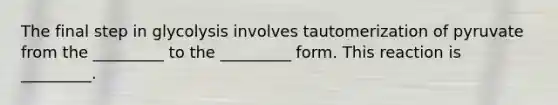 The final step in glycolysis involves tautomerization of pyruvate from the _________ to the _________ form. This reaction is _________.