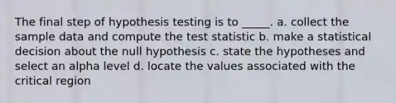 The final step of hypothesis testing is to _____. a. collect the sample data and compute the test statistic b. make a statistical decision about the null hypothesis c. state the hypotheses and select an alpha level d. locate the values associated with the critical region