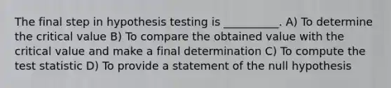 The final step in hypothesis testing is __________. A) To determine the critical value B) To compare the obtained value with the critical value and make a final determination C) To compute the test statistic D) To provide a statement of the null hypothesis