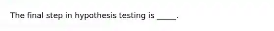 The final step in hypothesis testing is _____.