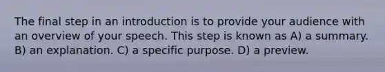 The final step in an introduction is to provide your audience with an overview of your speech. This step is known as A) a summary. B) an explanation. C) a specific purpose. D) a preview.