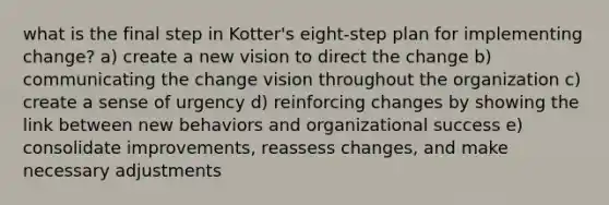 what is the final step in Kotter's eight-step plan for implementing change? a) create a new vision to direct the change b) communicating the change vision throughout the organization c) create a sense of urgency d) reinforcing changes by showing the link between new behaviors and organizational success e) consolidate improvements, reassess changes, and make necessary adjustments