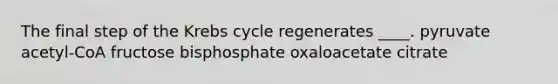 The final step of the Krebs cycle regenerates ____. ​pyruvate ​acetyl-CoA ​fructose bisphosphate ​oxaloacetate ​citrate