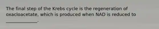 The final step of the Krebs cycle is the regeneration of oxacloacetate, which is produced when NAD is reduced to ______________.