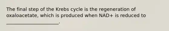 The final step of the Krebs cycle is the regeneration of oxaloacetate, which is produced when NAD+ is reduced to ______________________.