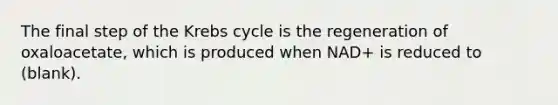 The final step of the Krebs cycle is the regeneration of oxaloacetate, which is produced when NAD+ is reduced to (blank).