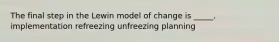 The final step in the Lewin model of change is _____. implementation refreezing unfreezing planning