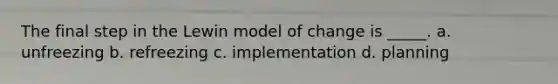 The final step in the Lewin model of change is _____. a. unfreezing b. refreezing c. implementation d. planning