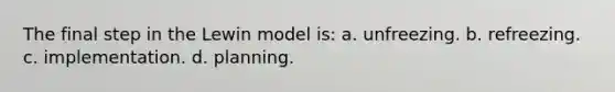 The final step in the Lewin model is: a. unfreezing. b. refreezing. c. implementation. d. planning.