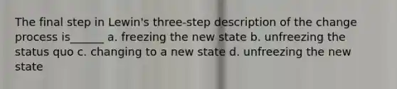 The final step in Lewin's three-step description of the change process is______ a. freezing the new state b. unfreezing the status quo c. changing to a new state d. unfreezing the new state