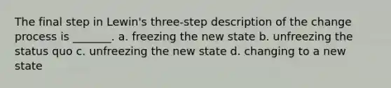 The final step in Lewin's three-step description of the change process is _______. a. freezing the new state b. unfreezing the status quo c. unfreezing the new state d. changing to a new state