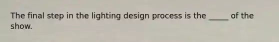 The final step in the lighting design process is the _____ of the show.