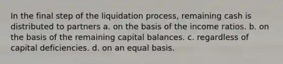 In the final step of the liquidation process, remaining cash is distributed to partners a. on the basis of the income ratios. b. on the basis of the remaining capital balances. c. regardless of capital deficiencies. d. on an equal basis.