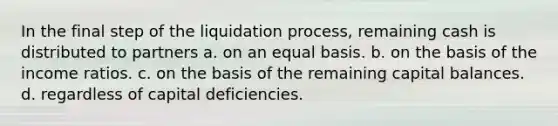 In the final step of the liquidation process, remaining cash is distributed to partners a. on an equal basis. b. on the basis of the income ratios. c. on the basis of the remaining capital balances. d. regardless of capital deficiencies.