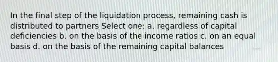 In the final step of the liquidation process, remaining cash is distributed to partners Select one: a. regardless of capital deficiencies b. on the basis of the income ratios c. on an equal basis d. on the basis of the remaining capital balances