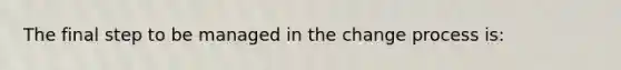 The final step to be managed in the change process is: