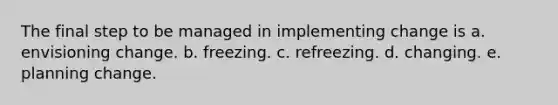 The final step to be managed in implementing change is a. envisioning change. b. freezing. c. refreezing. d. changing. e. planning change.