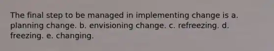 The final step to be managed in implementing change is a. planning change. b. envisioning change. c. refreezing. d. freezing. e. changing.