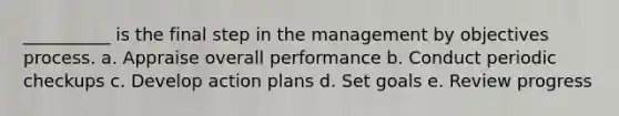 __________ is the final step in the management by objectives process. a. Appraise overall performance b. Conduct periodic checkups c. Develop action plans d. Set goals e. Review progress