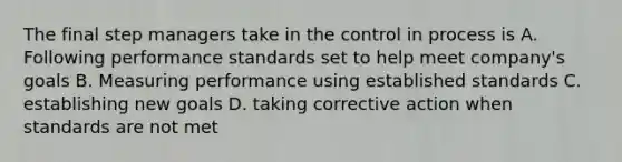 The final step managers take in the control in process is A. Following performance standards set to help meet company's goals B. Measuring performance using established standards C. establishing new goals D. taking corrective action when standards are not met