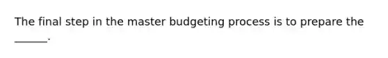 The final step in the master budgeting process is to prepare the ______.