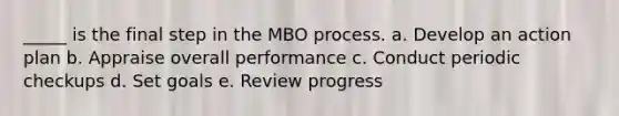 _____ is the final step in the MBO process. a. Develop an action plan b. Appraise overall performance c. Conduct periodic checkups d. Set goals e. Review progress