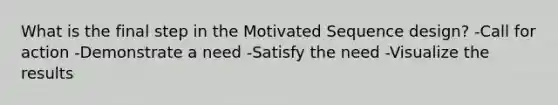 What is the final step in the Motivated Sequence design? -Call for action -Demonstrate a need -Satisfy the need -Visualize the results