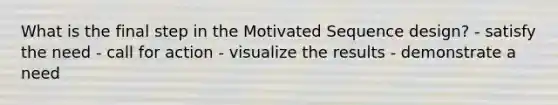 What is the final step in the Motivated Sequence design? - satisfy the need - call for action - visualize the results - demonstrate a need