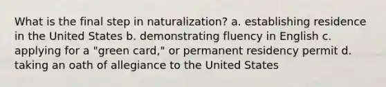 What is the final step in naturalization? a. establishing residence in the United States b. demonstrating fluency in English c. applying for a "green card," or permanent residency permit d. taking an oath of allegiance to the United States