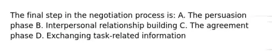 The final step in the negotiation process is: A. The persuasion phase B. Interpersonal relationship building C. The agreement phase D. Exchanging task-related information