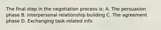 The final step in the negotiation process is: A. The persuasion phase B. Interpersonal relationship building C. The agreement phase D. Exchanging task-related info