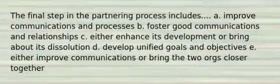 The final step in the partnering process includes.... a. improve communications and processes b. foster good communications and relationships c. either enhance its development or bring about its dissolution d. develop unified goals and objectives e. either improve communications or bring the two orgs closer together