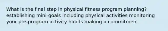 What is the final step in physical fitness program planning? establishing mini-goals including physical activities monitoring your pre-program activity habits making a commitment