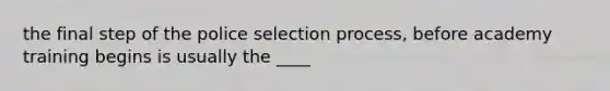 the final step of the police selection process, before academy training begins is usually the ____