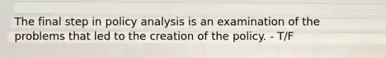 The final step in policy analysis is an examination of the problems that led to the creation of the policy. - T/F